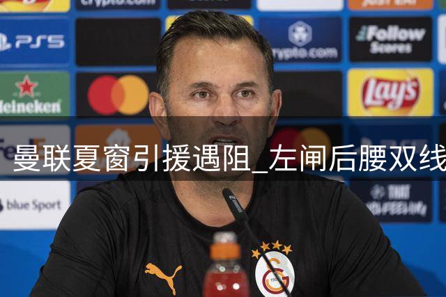 曼联夏窗引援遇阻 左闸后腰双线补强计划受阻
